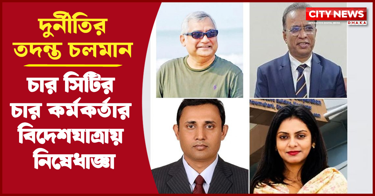 চার সিটির চার কর্মকর্তার বিদেশযাত্রায় নিষেধাজ্ঞা