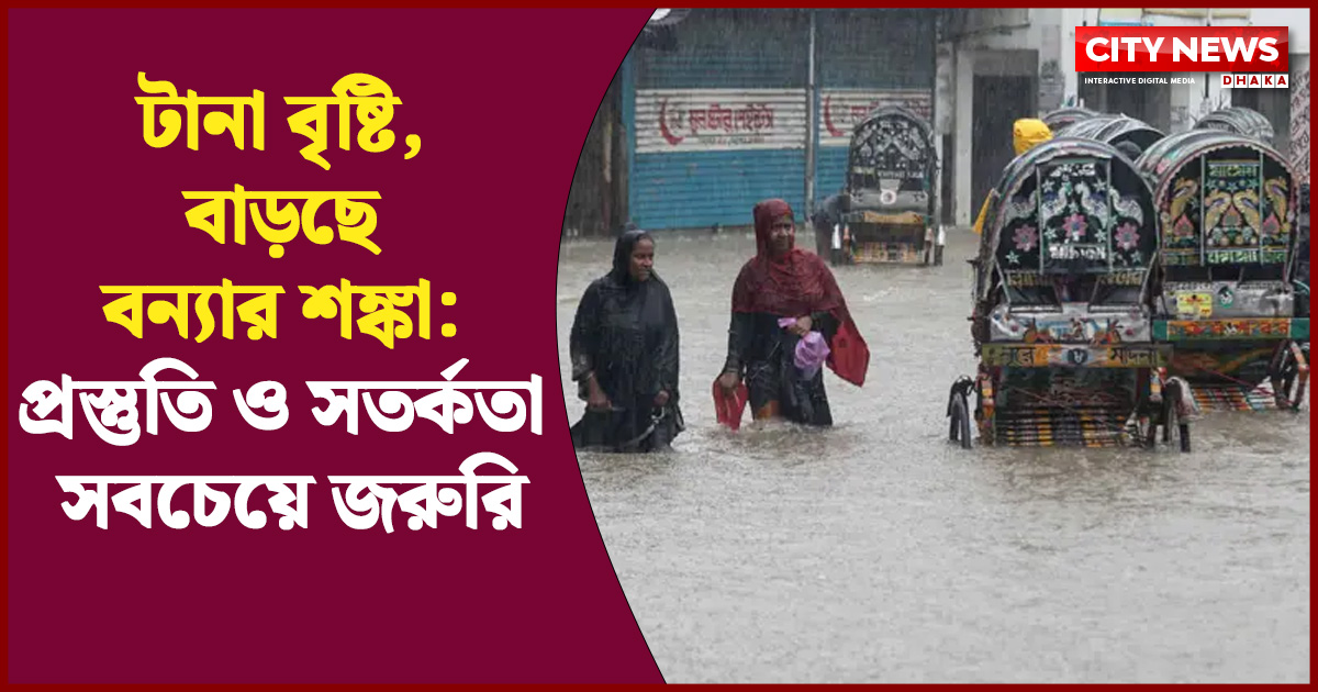 টানা বৃষ্টি, বাড়ছে বন্যার শঙ্কা: প্রস্তুতি ও সতর্কতা সবচেয়ে জরুরি